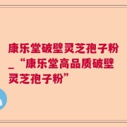 康乐堂破壁灵芝孢子粉_“康乐堂高品质破壁灵芝孢子粉”