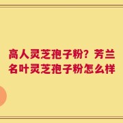 高人灵芝孢子粉？芳兰名叶灵芝孢子粉怎么样