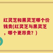 红灵芝和黑灵芝哪个价钱贵(红灵芝与黑灵芝，哪个更昂贵？)