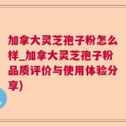 加拿大灵芝孢子粉怎么样_加拿大灵芝孢子粉品质评价与使用体验分享)