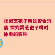 吃灵芝孢子粉是否会消瘦 探究灵芝孢子粉对体重的影响