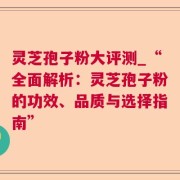 灵芝孢子粉大评测_“全面解析：灵芝孢子粉的功效、品质与选择指南”