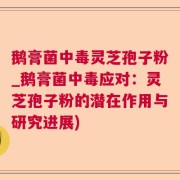鹅膏菌中毒灵芝孢子粉_鹅膏菌中毒应对：灵芝孢子粉的潜在作用与研究进展)