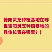 德阳灵芝种植基地在哪里德阳灵芝种植基地的具体位置在哪里？)