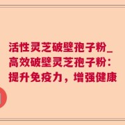 活性灵芝破壁孢子粉_高效破壁灵芝孢子粉：提升免疫力，增强健康