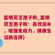 富晒灵芝孢子粉_富晒灵芝孢子粉：高效滋补，增强免疫力，健康生活新选择)