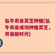 弘牛农业灵芝种植(弘牛农业成功种植灵芝，开启新时代)
