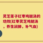 灵芝莲子红枣鸡腿汤的功效(红枣灵芝鸡腿汤，养生润肺，补气血)