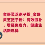 金哥灵芝孢子粉_金哥灵芝孢子粉:高效滋补,增强免疫力,健康生活新选择