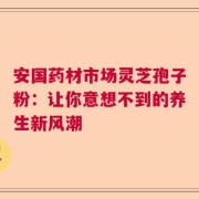 安国药材市场灵芝孢子粉：让你意想不到的养生新风潮