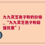 九九灵芝孢子粉的价格_“九九灵芝孢子粉超值优惠”)
