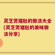 灵芝煲猪肚的做法大全(灵芝煲猪肚的美味做法分享)