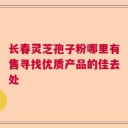 长春灵芝孢子粉哪里有售寻找优质产品的佳去处