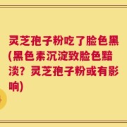 灵芝孢子粉吃了脸色黑(黑色素沉淀致脸色黯淡？灵芝孢子粉或有影响)