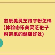 态乐美灵芝孢子粉怎样(体验态乐美灵芝孢子粉带来的健康好处)