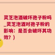 灵芝泡酒破坏孢子粉吗_灵芝泡酒对孢子粉的影响：是否会破坏其功效？)