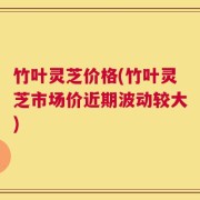 竹叶灵芝价格(竹叶灵芝市场价近期波动较大)