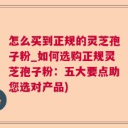 怎么买到正规的灵芝孢子粉_如何选购正规灵芝孢子粉：五大要点助您选对产品)