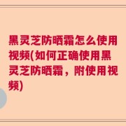 黑灵芝防晒霜怎么使用视频(如何正确使用黑灵芝防晒霜，附使用视频)