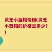 灵芝小蓝帽价格(灵芝小蓝帽的价格是多少？)