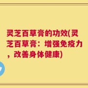 灵芝百草膏的功效(灵芝百草膏：增强免疫力，改善身体健康)