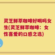 灵芝鲜萃咖啡好喝吗女生(灵芝鲜萃咖啡：女性喜爱的口感之选)