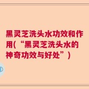 黑灵芝洗头水功效和作用(“黑灵芝洗头水的神奇功效与好处”)