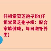 仟祖堂灵芝孢子粉(仟祖堂灵芝孢子粉：配合家族健康，每日滋补养生)