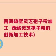 西藏破壁灵芝孢子粉加工_西藏灵芝孢子粉的创新加工技术)
