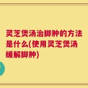 灵芝煲汤治脚肿的方法是什么(使用灵芝煲汤缓解脚肿)