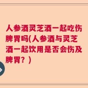 人参酒灵芝酒一起吃伤脾胃吗(人参酒与灵芝酒一起饮用是否会伤及脾胃？)