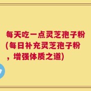 每天吃一点灵芝孢子粉(每日补充灵芝孢子粉，增强体质之道)