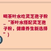 喝茶叶水吃灵芝孢子粉_“茶叶水搭配灵芝孢子粉，健康养生新选择”)