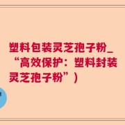 塑料包装灵芝孢子粉_“高效保护：塑料封装灵芝孢子粉”)