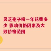 灵芝孢子粉一年花费多少 影响价格因素及大致价格范围