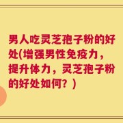 男人吃灵芝孢子粉的好处(增强男性免疫力，提升体力，灵芝孢子粉的好处如何？)
