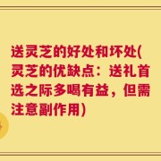 送灵芝的好处和坏处(灵芝的优缺点：送礼首选之际多喝有益，但需注意副作用)