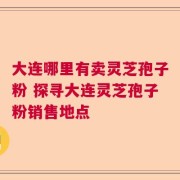 大连哪里有卖灵芝孢子粉 探寻大连灵芝孢子粉销售地点