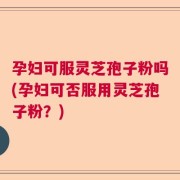 孕妇可服灵芝孢子粉吗(孕妇可否服用灵芝孢子粉？)