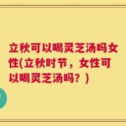 立秋可以喝灵芝汤吗女性(立秋时节，女性可以喝灵芝汤吗？)