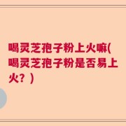 喝灵芝孢子粉上火嘛(喝灵芝孢子粉是否易上火？)