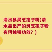 清水县灵芝孢子粉(清水县出产的灵芝孢子粉有何独特功效？)