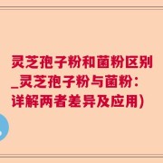 灵芝孢子粉和菌粉区别_灵芝孢子粉与菌粉：详解两者差异及应用)