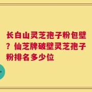 长白山灵芝孢子粉包壁？仙芝牌破壁灵芝孢子粉排名多少位