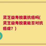 灵芝益寿胶囊抗癌吗(灵芝益寿胶囊能否对抗癌症？)