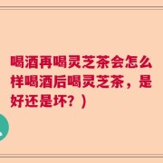 喝酒再喝灵芝茶会怎么样喝酒后喝灵芝茶，是好还是坏？)