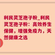 利民灵芝孢子粉_利民灵芝孢子粉：高效养生保健，增强免疫力，天然健康之选