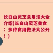长白山灵芝食用法大全介绍(长白山灵芝美食:多种食用做法大公开!)