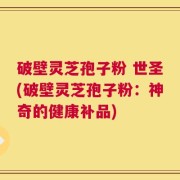 破壁灵芝孢子粉 世圣(破壁灵芝孢子粉：神奇的健康补品)