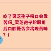 吃了灵芝孢子粉口会发苦吗_灵芝孢子粉服用后口腔是否会出现苦味？)